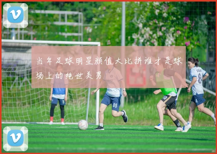 当年足球明星颜值大比拼谁才是球场上的绝世美男