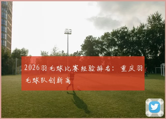 2026羽毛球比赛经验排名：重庆羽毛球队创新高
