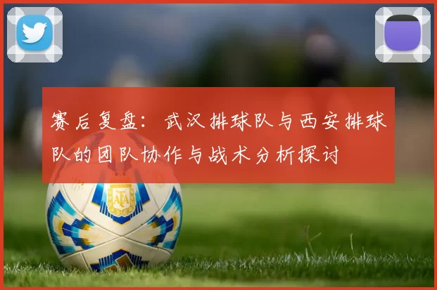 赛后复盘：武汉排球队与西安排球队的团队协作与战术分析探讨