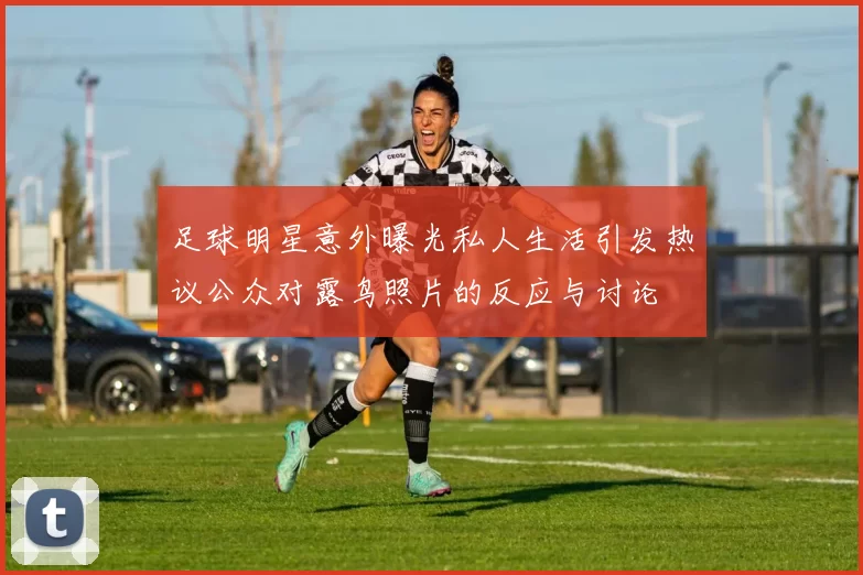 足球明星意外曝光私人生活引发热议公众对露鸟照片的反应与讨论