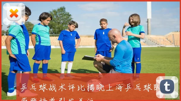 乒乓球战术评比揭晓上海乒乓球队荣登榜首引发关注