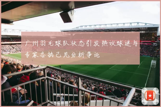 广州羽毛球队状态引发热议球迷与专家各执己见分析争论