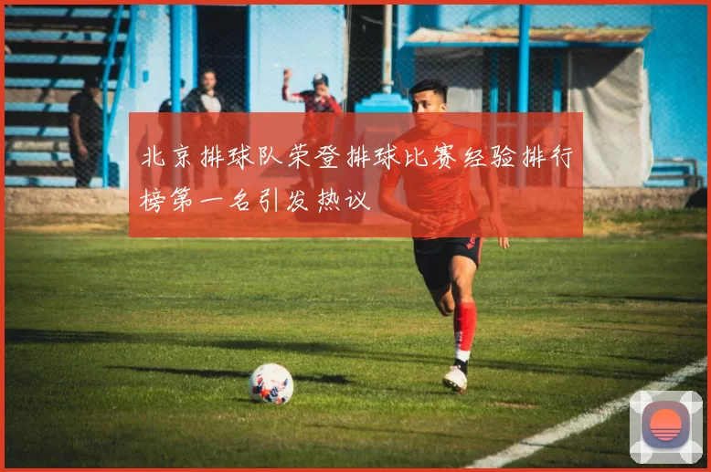 北京排球队荣登排球比赛经验排行榜第一名引发热议